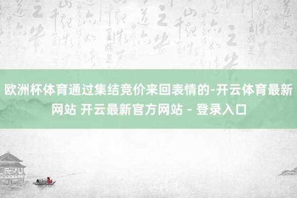 欧洲杯体育通过集结竞价来回表情的-开云体育最新网站 开云最新官方网站 - 登录入口