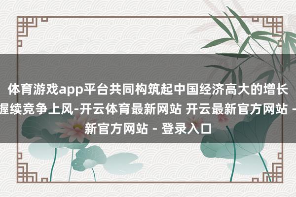 体育游戏app平台共同构筑起中国经济高大的增长韧性和可握续竞争上风-开云体育最新网站 开云最新官方网站 - 登录入口