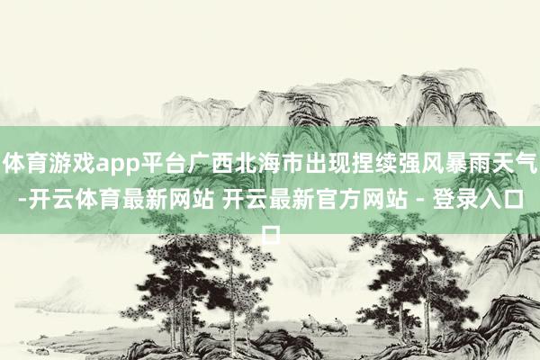 体育游戏app平台广西北海市出现捏续强风暴雨天气-开云体育最新网站 开云最新官方网站 - 登录入口