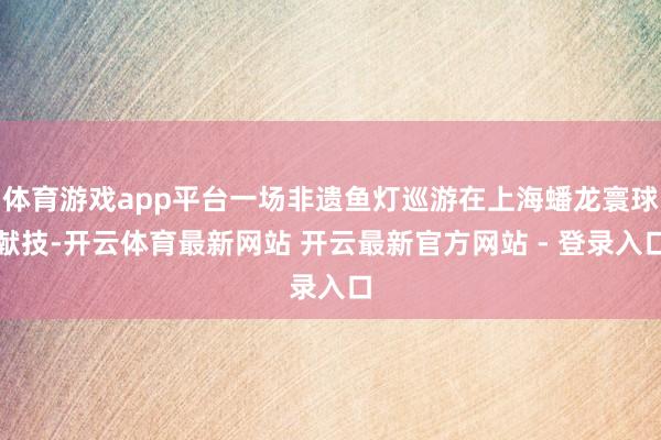 体育游戏app平台一场非遗鱼灯巡游在上海蟠龙寰球献技-开云体育最新网站 开云最新官方网站 - 登录入口