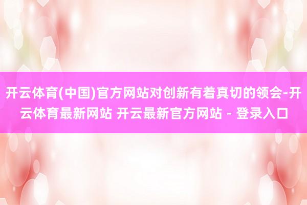 开云体育(中国)官方网站对创新有着真切的领会-开云体育最新网站 开云最新官方网站 - 登录入口