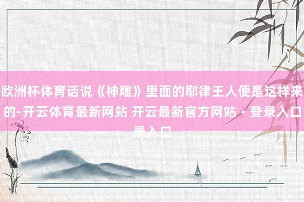 欧洲杯体育话说《神雕》里面的耶律王人便是这样来的-开云体育最新网站 开云最新官方网站 - 登录入口