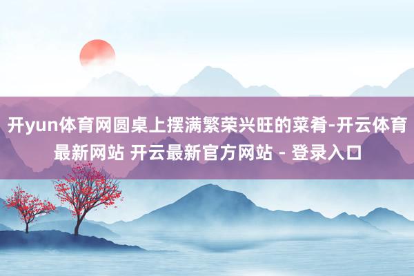 开yun体育网圆桌上摆满繁荣兴旺的菜肴-开云体育最新网站 开云最新官方网站 - 登录入口
