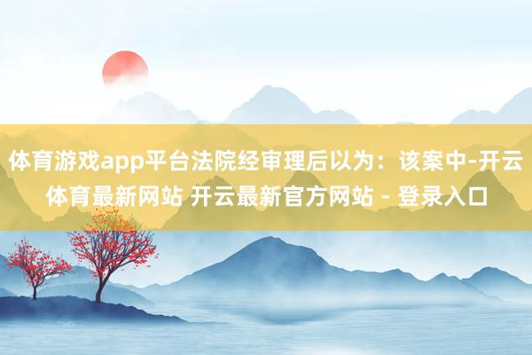 体育游戏app平台法院经审理后以为：该案中-开云体育最新网站 开云最新官方网站 - 登录入口