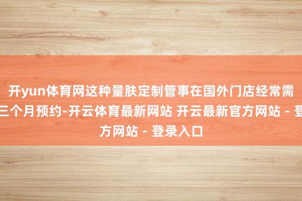 开yun体育网这种量肤定制管事在国外门店经常需要提前三个月预约-开云体育最新网站 开云最新官方网站 - 登录入口