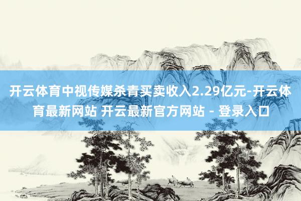 开云体育中视传媒杀青买卖收入2.29亿元-开云体育最新网站 开云最新官方网站 - 登录入口