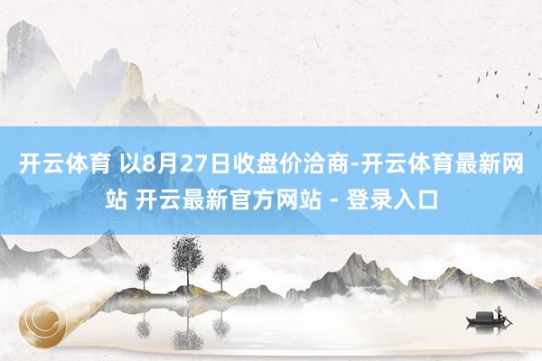 开云体育 　　以8月27日收盘价洽商-开云体育最新网站 开云最新官方网站 - 登录入口