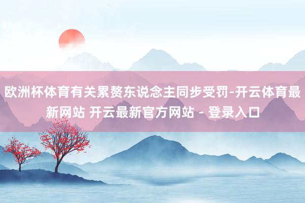 欧洲杯体育有关累赘东说念主同步受罚-开云体育最新网站 开云最新官方网站 - 登录入口
