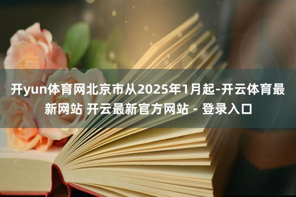 开yun体育网北京市从2025年1月起-开云体育最新网站 开云最新官方网站 - 登录入口