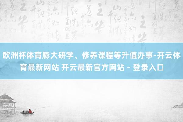 欧洲杯体育膨大研学、修养课程等升值办事-开云体育最新网站 开云最新官方网站 - 登录入口