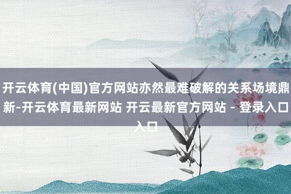 开云体育(中国)官方网站亦然最难破解的关系场境鼎新-开云体育最新网站 开云最新官方网站 - 登录入口