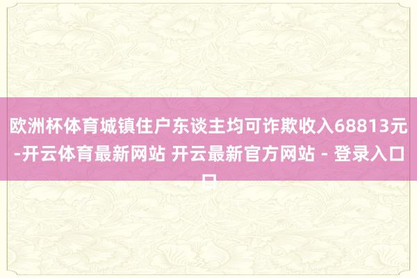 欧洲杯体育城镇住户东谈主均可诈欺收入68813元-开云体育最新网站 开云最新官方网站 - 登录入口