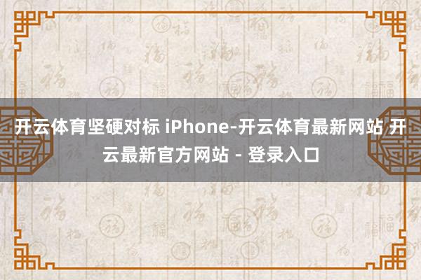 开云体育坚硬对标 iPhone-开云体育最新网站 开云最新官方网站 - 登录入口