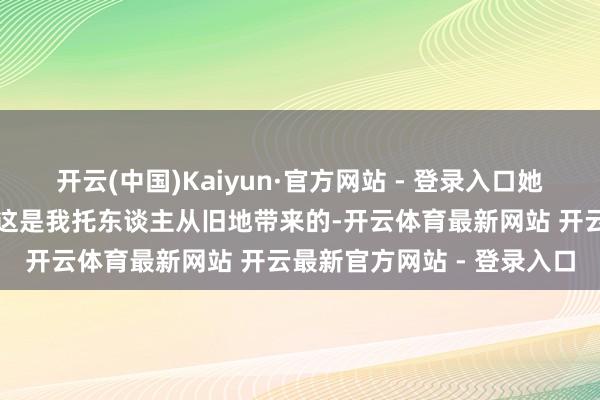 开云(中国)Kaiyun·官方网站 - 登录入口她从包里拿出一包茶叶：＂这是我托东谈主从旧地带来的-开云体育最新网站 开云最新官方网站 - 登录入口