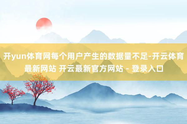 开yun体育网每个用户产生的数据量不足-开云体育最新网站 开云最新官方网站 - 登录入口
