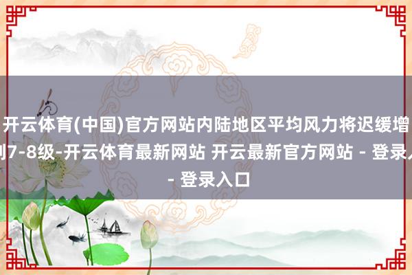 开云体育(中国)官方网站内陆地区平均风力将迟缓增大到7-8级-开云体育最新网站 开云最新官方网站 - 登录入口