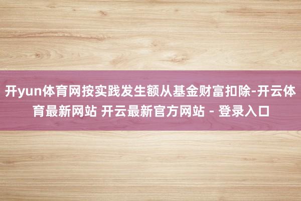 开yun体育网按实践发生额从基金财富扣除-开云体育最新网站 开云最新官方网站 - 登录入口
