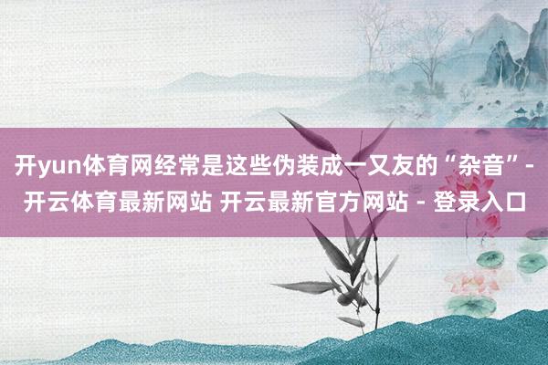 开yun体育网经常是这些伪装成一又友的“杂音”-开云体育最新网站 开云最新官方网站 - 登录入口