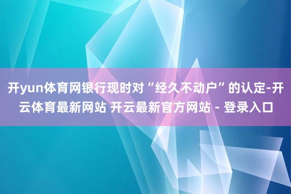 开yun体育网银行现时对“经久不动户”的认定-开云体育最新网站 开云最新官方网站 - 登录入口
