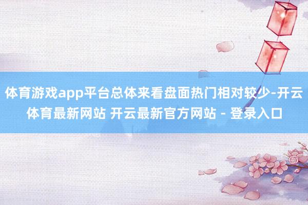 体育游戏app平台总体来看盘面热门相对较少-开云体育最新网站 开云最新官方网站 - 登录入口