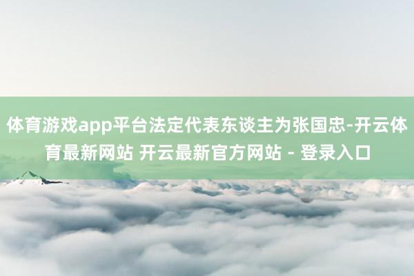 体育游戏app平台法定代表东谈主为张国忠-开云体育最新网站 开云最新官方网站 - 登录入口