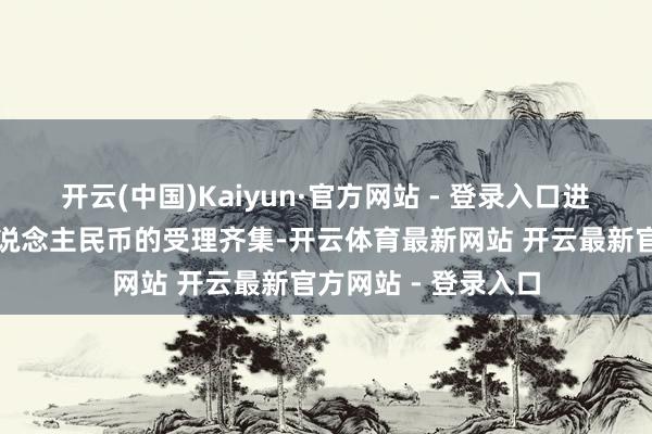 开云(中国)Kaiyun·官方网站 - 登录入口进一步丰富了数字东说念主民币的受理齐集-开云体育最新网站 开云最新官方网站 - 登录入口