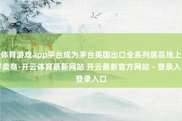 体育游戏app平台成为茅台英国出口全系列居品线上零卖商-开云体育最新网站 开云最新官方网站 - 登录入口